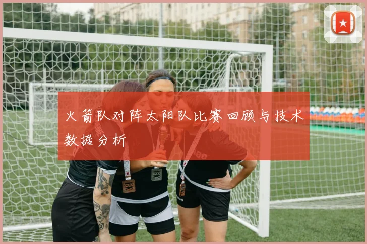 火箭队对阵太阳队比赛回顾与技术数据分析